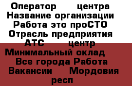 Оператор Call-центра › Название организации ­ Работа-это проСТО › Отрасль предприятия ­ АТС, call-центр › Минимальный оклад ­ 1 - Все города Работа » Вакансии   . Мордовия респ.